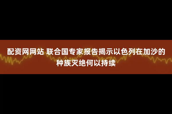 配资网网站 联合国专家报告揭示以色列在加沙的种族灭绝何以持续