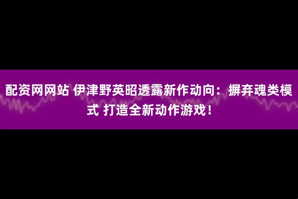 配资网网站 伊津野英昭透露新作动向：摒弃魂类模式 打造全新动作游戏！