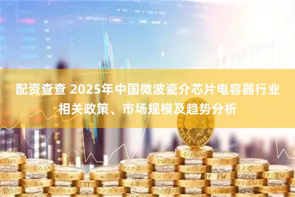 配资查查 2025年中国微波瓷介芯片电容器行业相关政策、市场规模及趋势分析