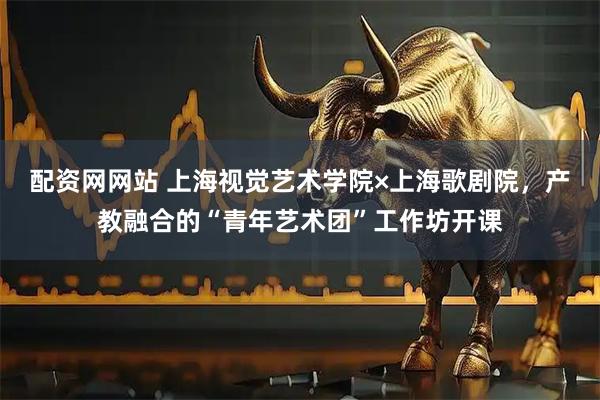 配资网网站 上海视觉艺术学院×上海歌剧院，产教融合的“青年艺术团”工作坊开课