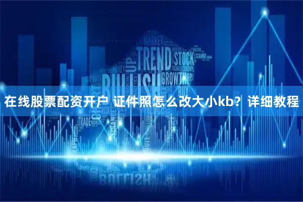 在线股票配资开户 证件照怎么改大小kb？详细教程